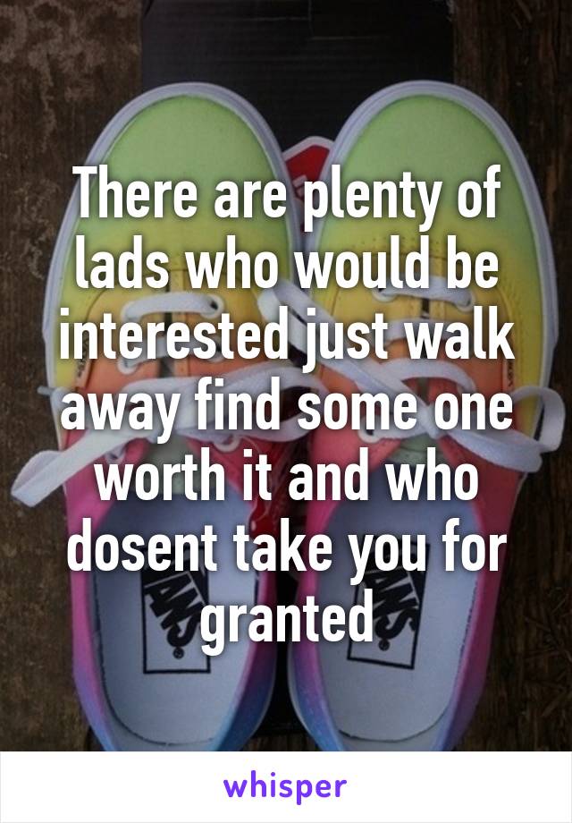 There are plenty of lads who would be interested just walk away find some one worth it and who dosent take you for granted