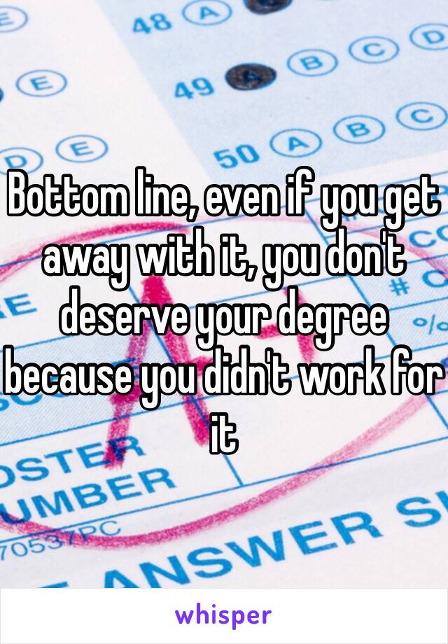 Bottom line, even if you get away with it, you don't deserve your degree because you didn't work for it
