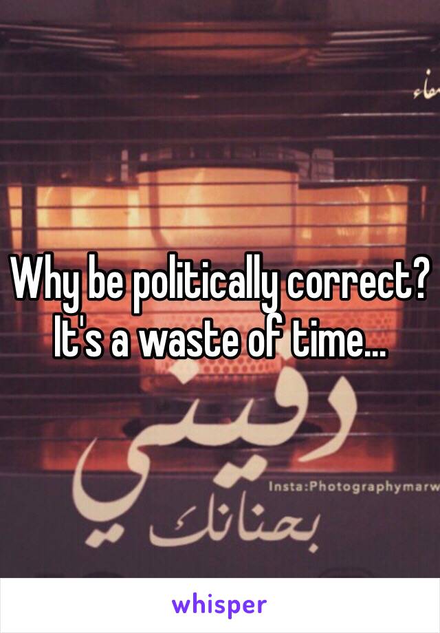 Why be politically correct? It's a waste of time...