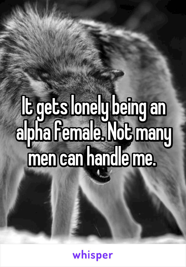 It gets lonely being an alpha female. Not many men can handle me. 