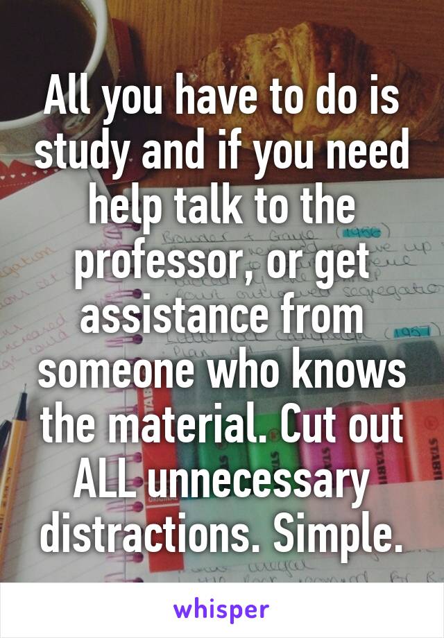 All you have to do is study and if you need help talk to the professor, or get assistance from someone who knows the material. Cut out ALL unnecessary distractions. Simple.