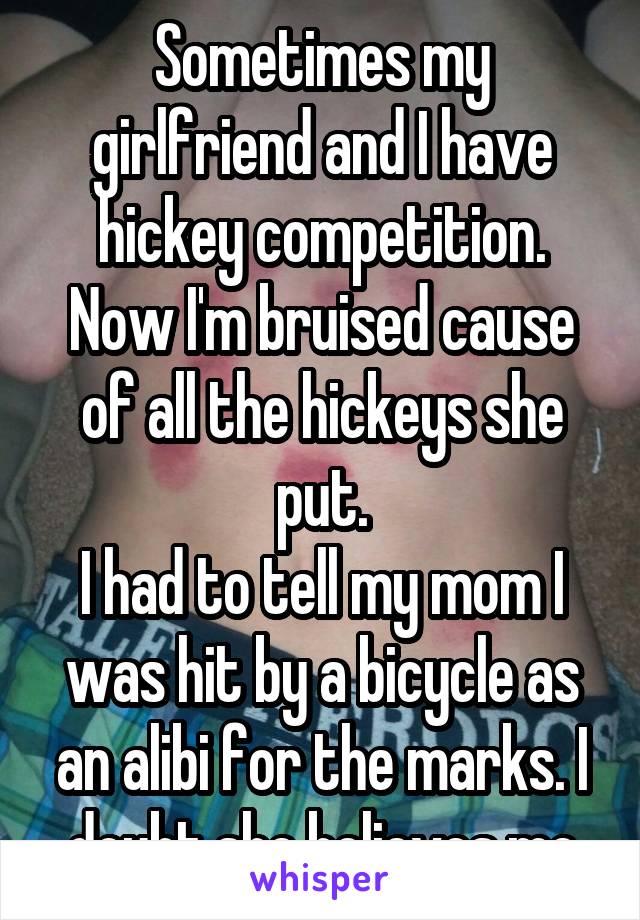 Sometimes my girlfriend and I have hickey competition. Now I'm bruised cause of all the hickeys she put.
I had to tell my mom I was hit by a bicycle as an alibi for the marks. I doubt she believes me