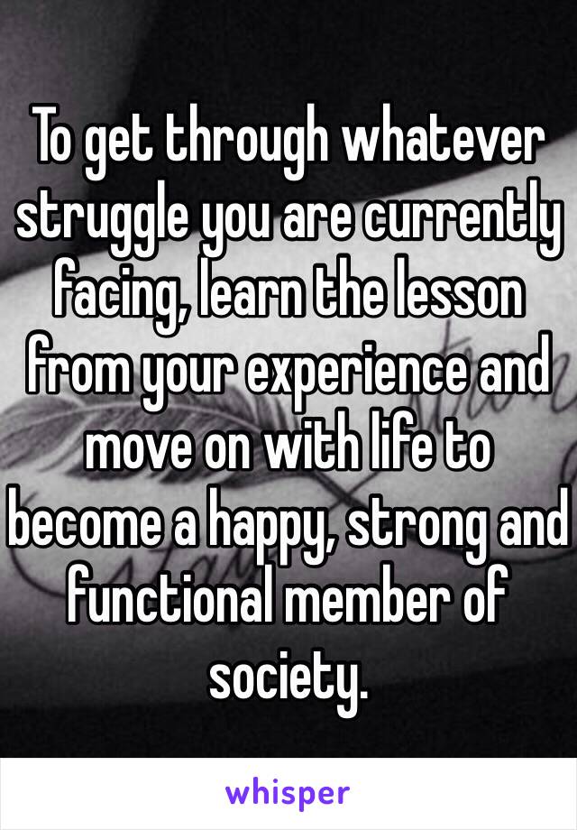 To get through whatever struggle you are currently facing, learn the lesson from your experience and move on with life to become a happy, strong and functional member of society.  