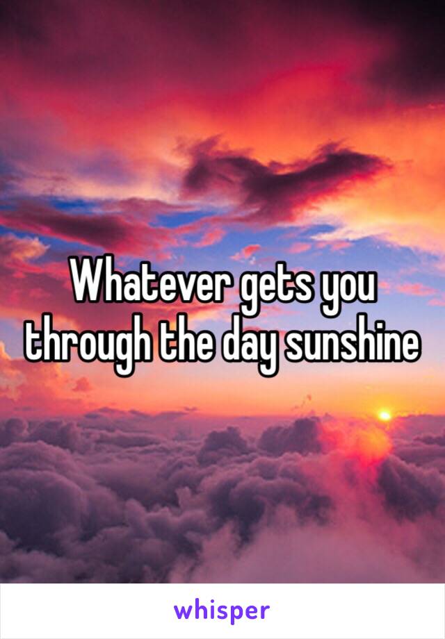 Whatever gets you through the day sunshine 