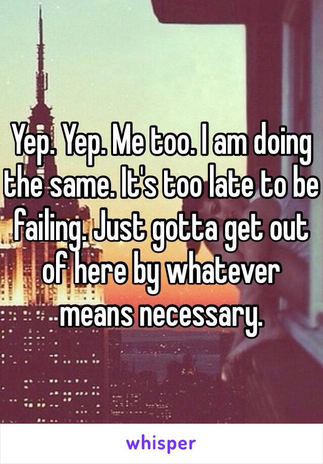 Yep. Yep. Me too. I am doing the same. It's too late to be failing. Just gotta get out of here by whatever means necessary. 