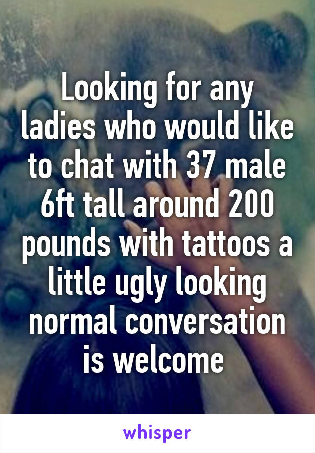 Looking for any ladies who would like to chat with 37 male 6ft tall around 200 pounds with tattoos a little ugly looking normal conversation is welcome 