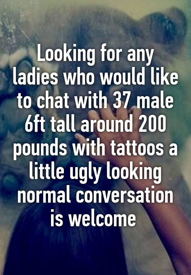 Looking for any ladies who would like to chat with 37 male 6ft tall around 200 pounds with tattoos a little ugly looking normal conversation is welcome 