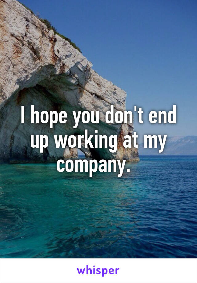 I hope you don't end up working at my company.  