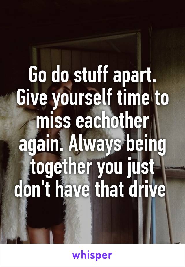 Go do stuff apart. Give yourself time to miss eachother again. Always being together you just don't have that drive 