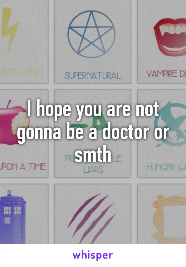 I hope you are not gonna be a doctor or smth