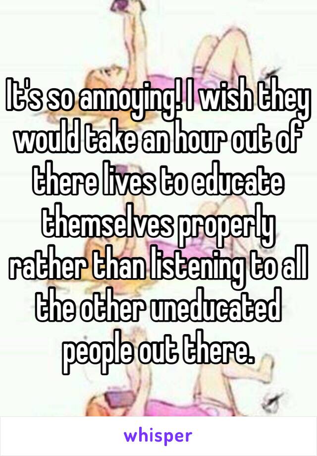 It's so annoying! I wish they would take an hour out of there lives to educate themselves properly rather than listening to all the other uneducated people out there.