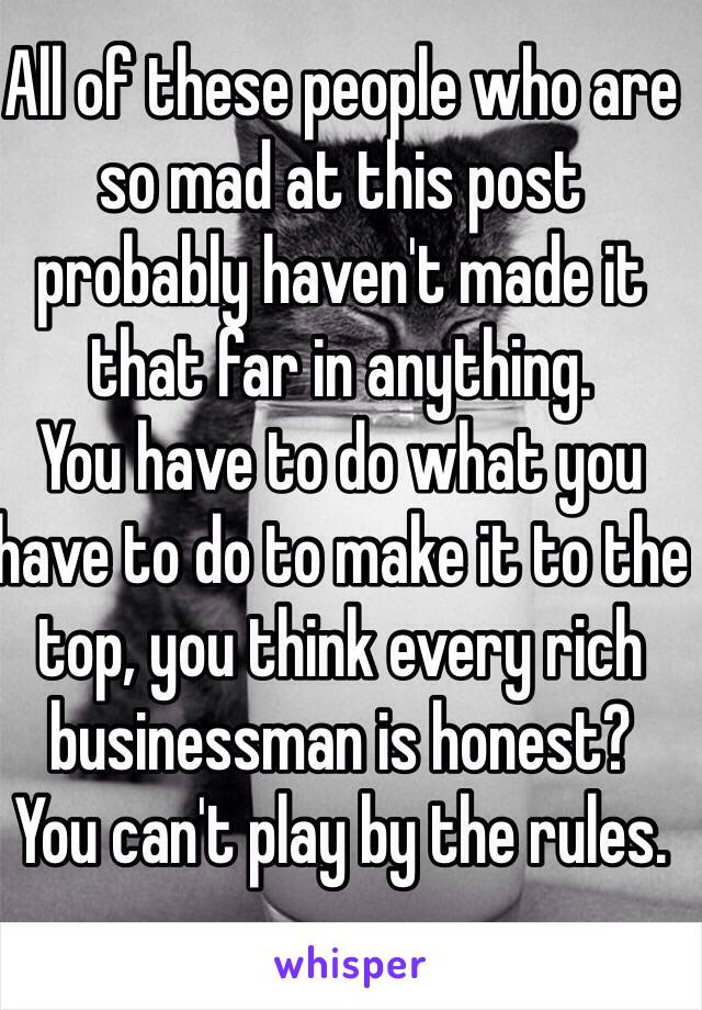 All of these people who are so mad at this post probably haven't made it that far in anything.
You have to do what you have to do to make it to the top, you think every rich businessman is honest?
You can't play by the rules.