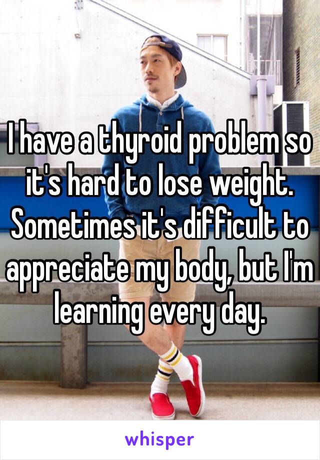 I have a thyroid problem so it's hard to lose weight. Sometimes it's difficult to appreciate my body, but I'm learning every day. 