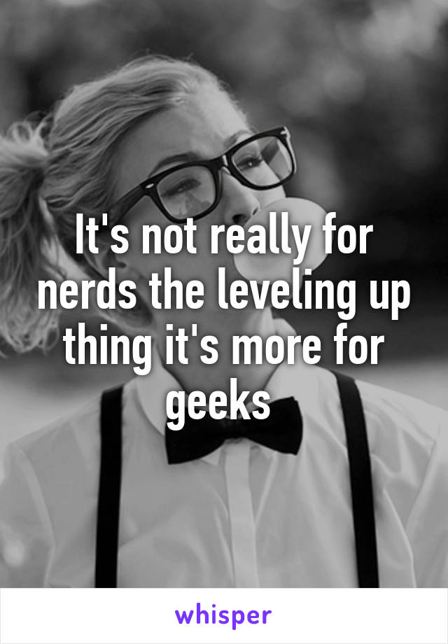 It's not really for nerds the leveling up thing it's more for geeks 