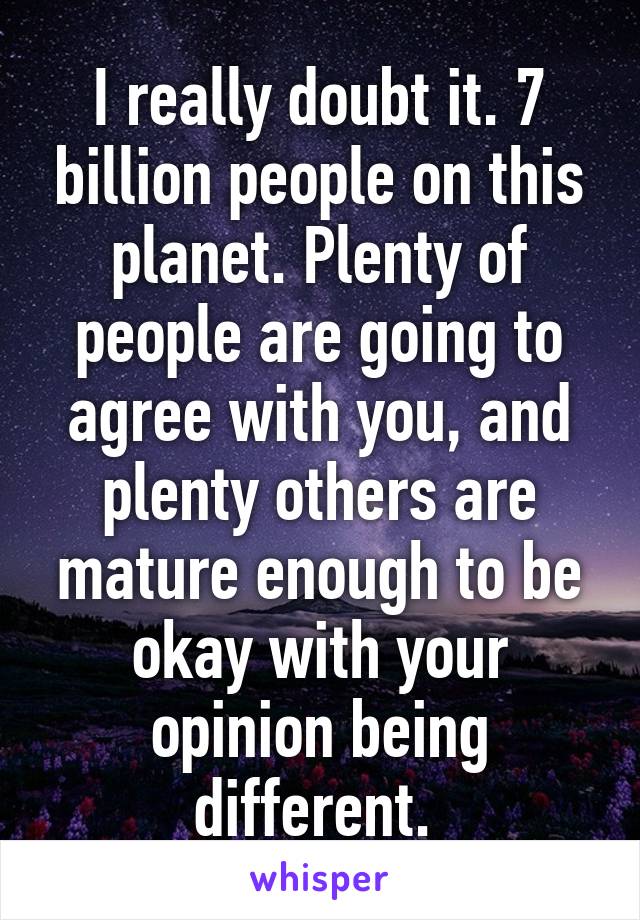 I really doubt it. 7 billion people on this planet. Plenty of people are going to agree with you, and plenty others are mature enough to be okay with your opinion being different. 