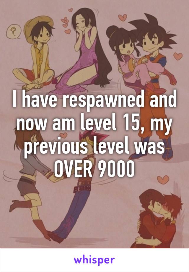 I have respawned and now am level 15, my previous level was OVER 9000