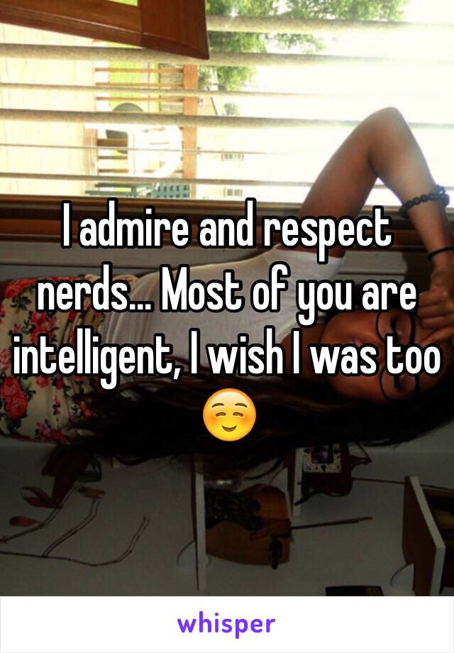 I admire and respect nerds... Most of you are intelligent, I wish I was too ☺️