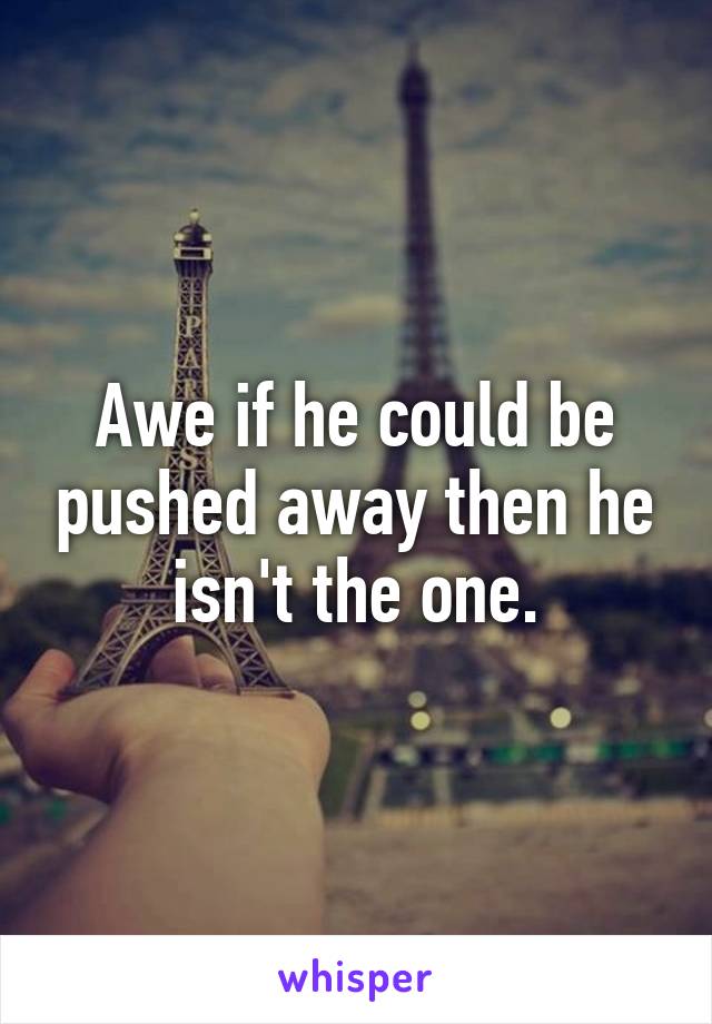 Awe if he could be pushed away then he isn't the one.