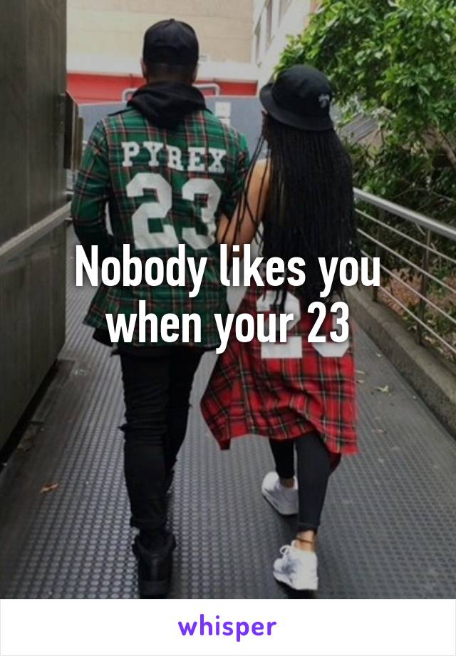 Nobody likes you when your 23
