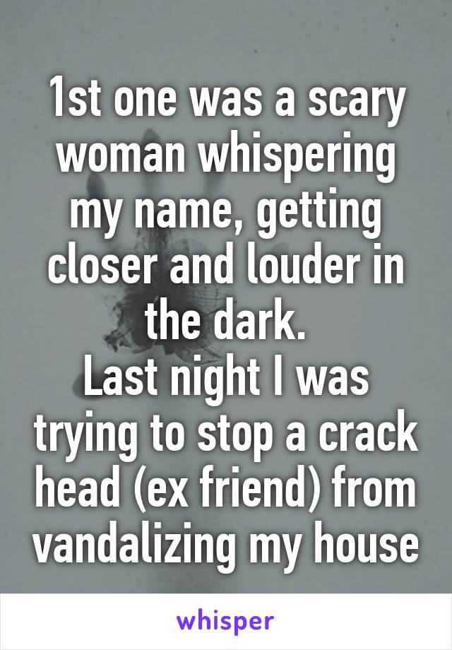 1st one was a scary woman whispering my name, getting closer and louder in the dark.
Last night I was trying to stop a crack head (ex friend) from vandalizing my house