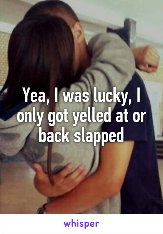 Yea, I was lucky, I only got yelled at or back slapped