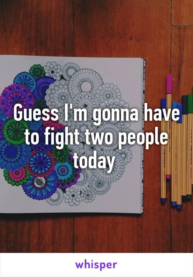 Guess I'm gonna have to fight two people today 