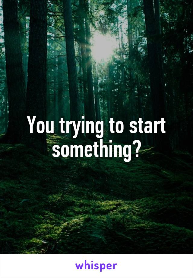 You trying to start something?