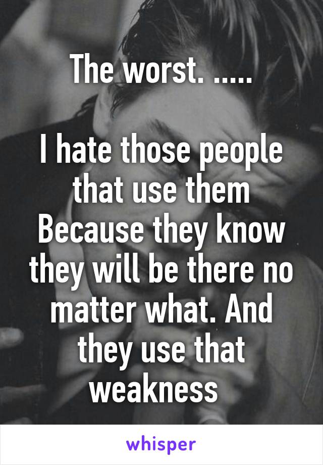 The worst. .....

I hate those people that use them
Because they know they will be there no matter what. And they use that weakness  