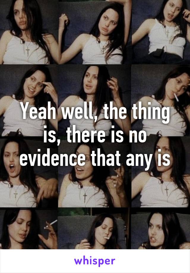 Yeah well, the thing is, there is no evidence that any is
