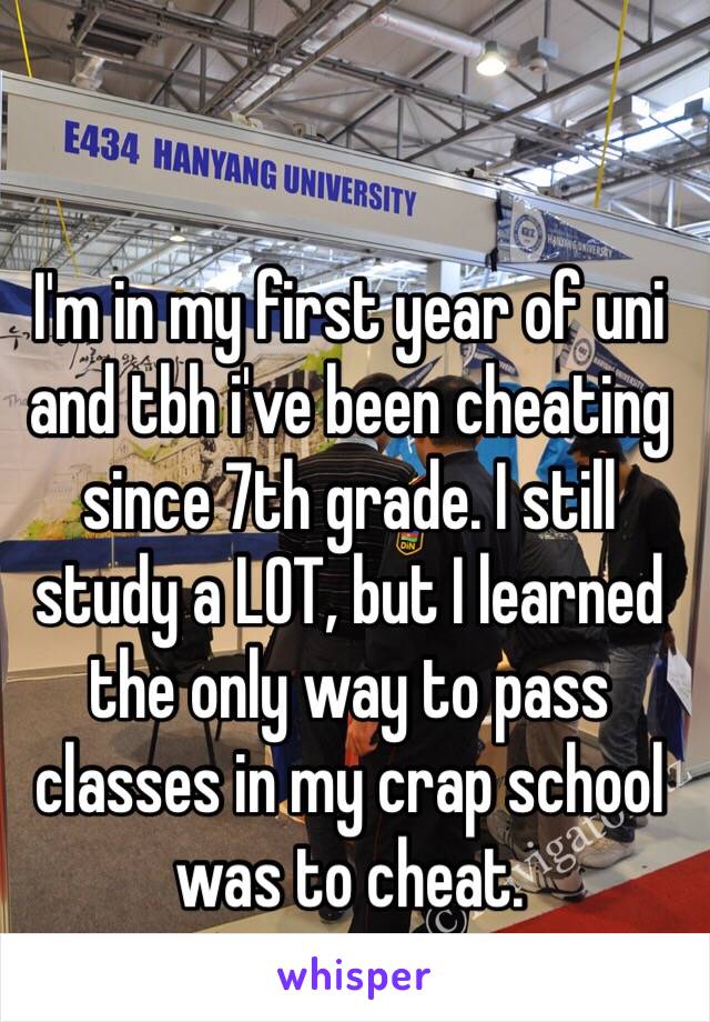 I'm in my first year of uni and tbh i've been cheating since 7th grade. I still study a LOT, but I learned the only way to pass classes in my crap school was to cheat.