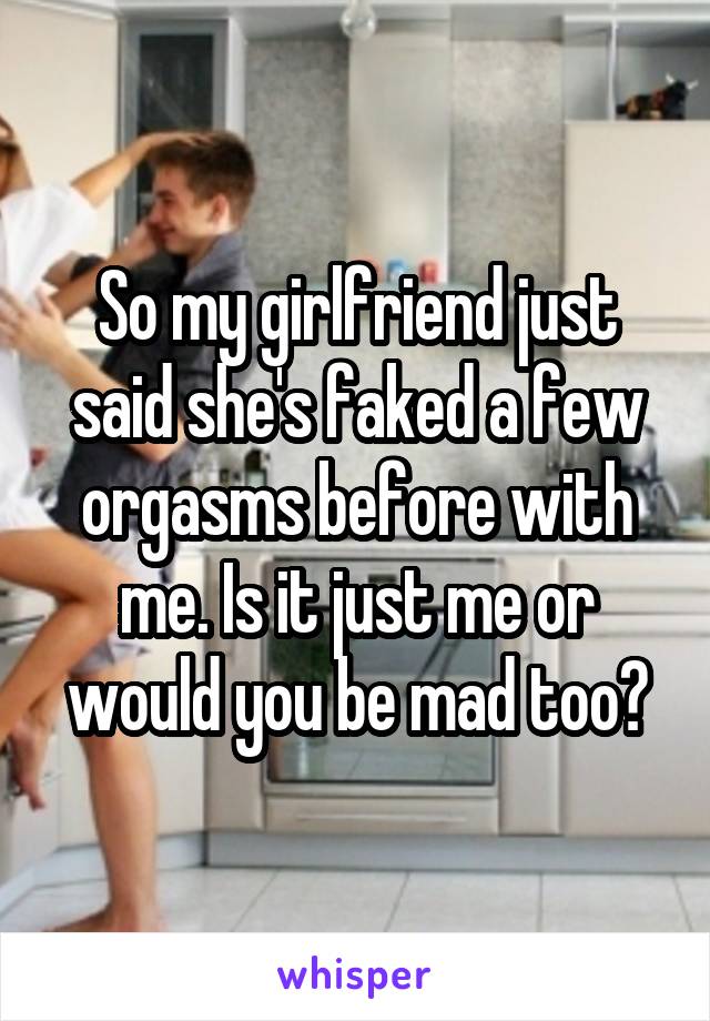 So my girlfriend just said she's faked a few orgasms before with me. Is it just me or would you be mad too?