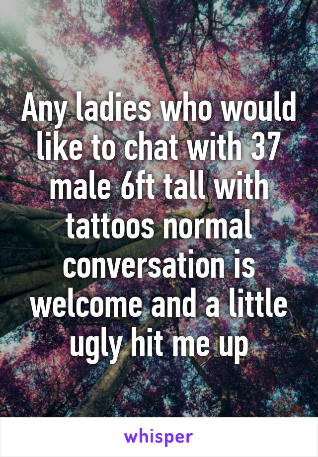 Any ladies who would like to chat with 37 male 6ft tall with tattoos normal conversation is welcome and a little ugly hit me up