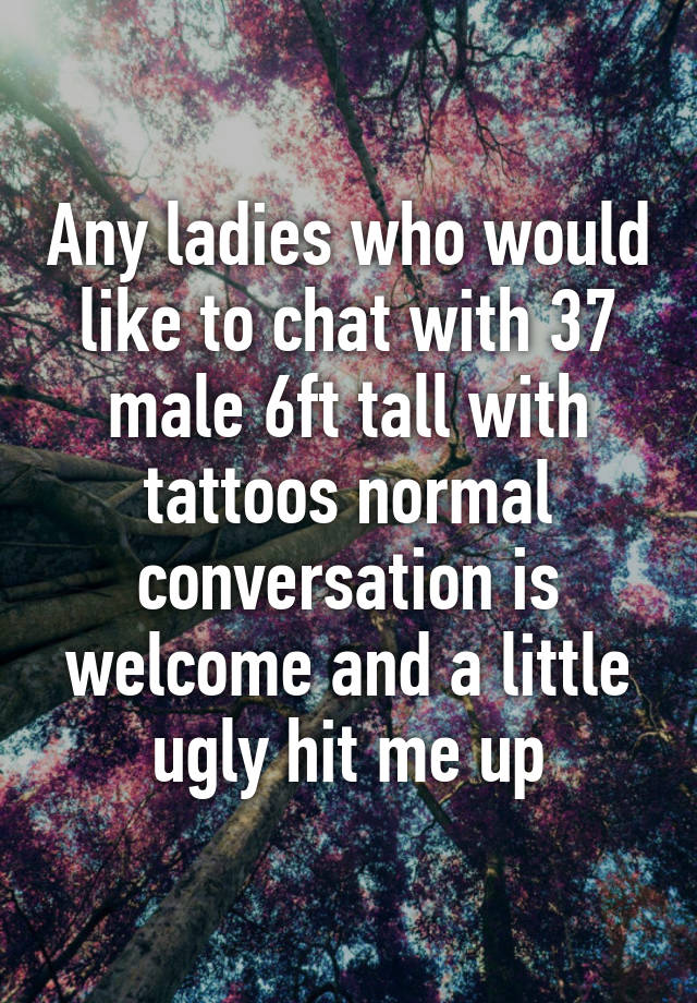 Any ladies who would like to chat with 37 male 6ft tall with tattoos normal conversation is welcome and a little ugly hit me up