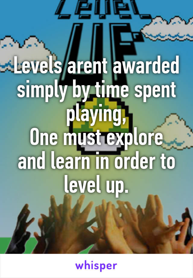 Levels arent awarded simply by time spent playing,
One must explore and learn in order to level up.
