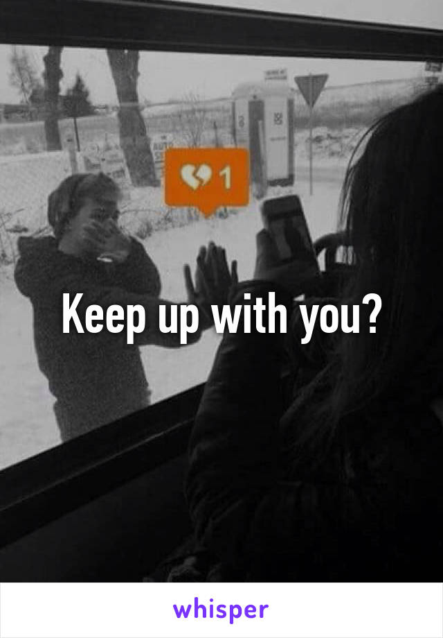 Keep up with you?