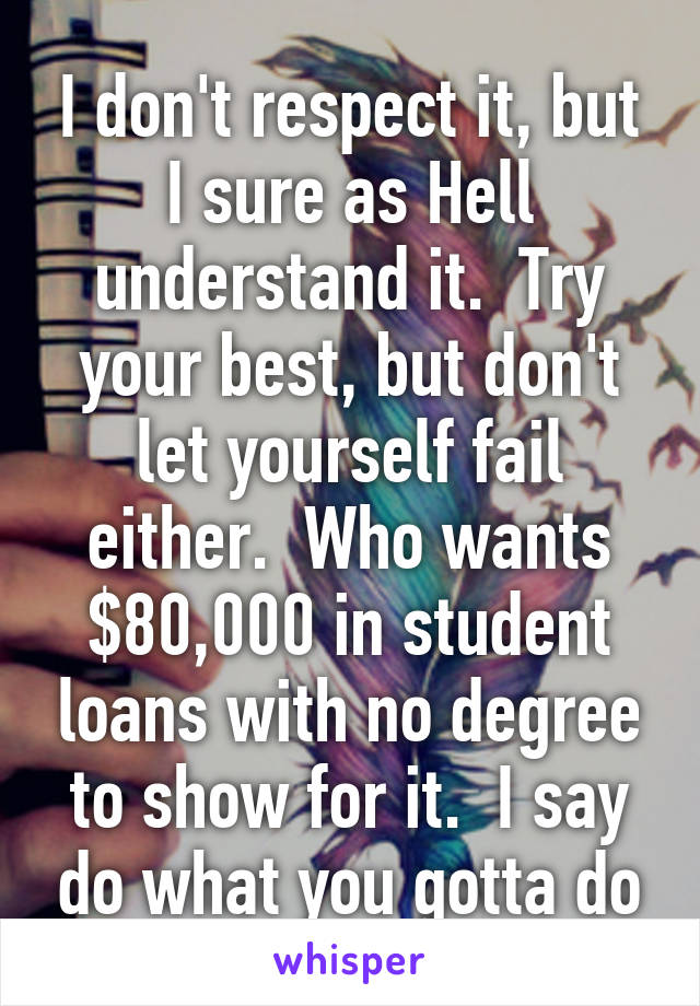 I don't respect it, but I sure as Hell understand it.  Try your best, but don't let yourself fail either.  Who wants $80,000 in student loans with no degree to show for it.  I say do what you gotta do