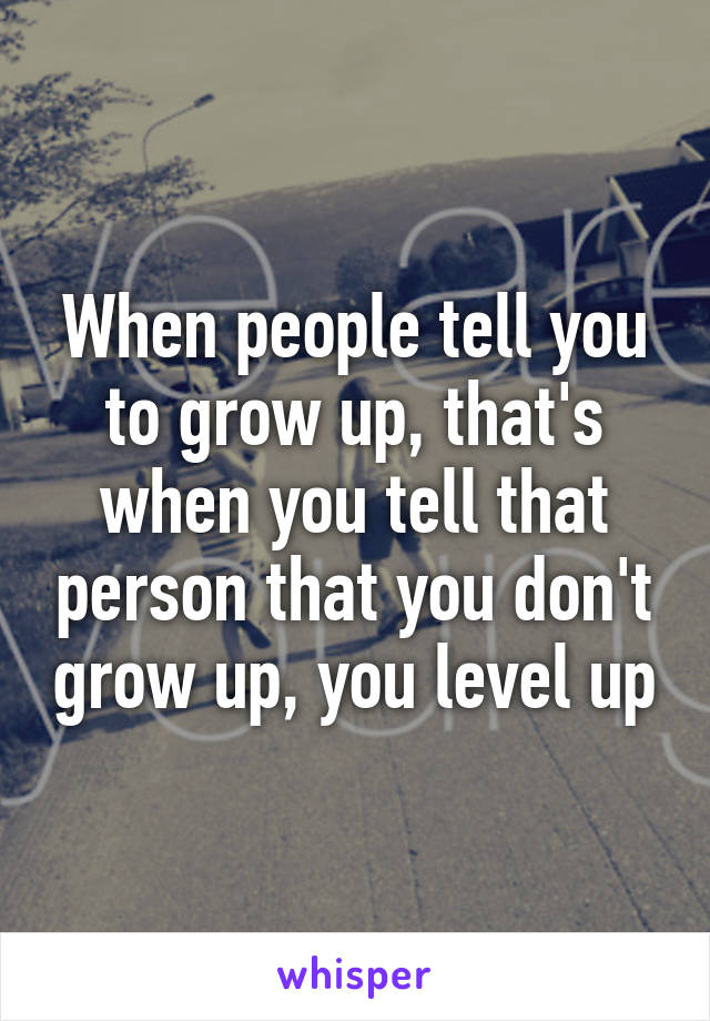 When people tell you to grow up, that's when you tell that person that you don't grow up, you level up