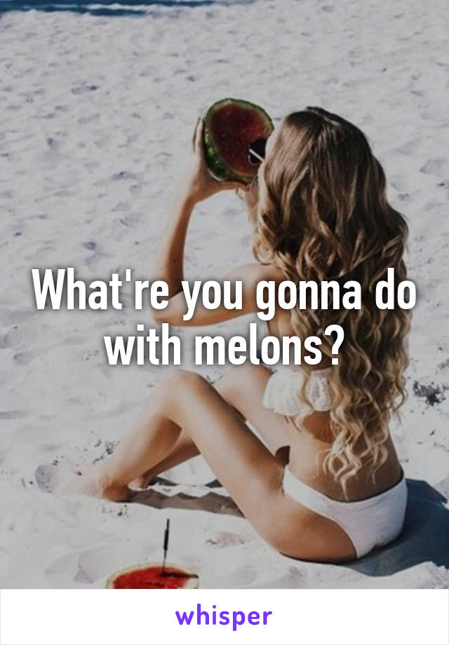 What're you gonna do with melons?