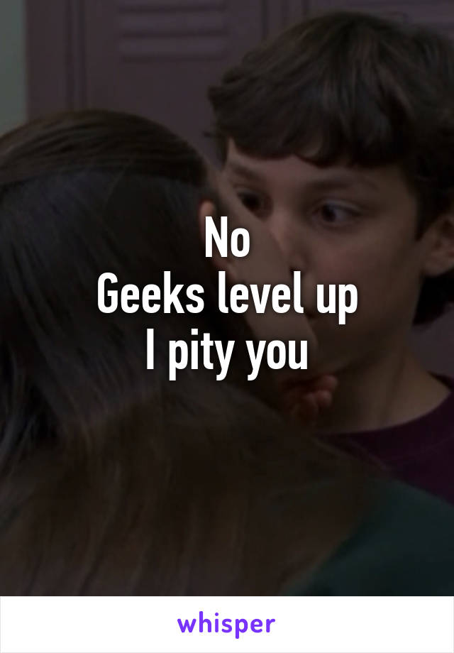 No
Geeks level up
I pity you
