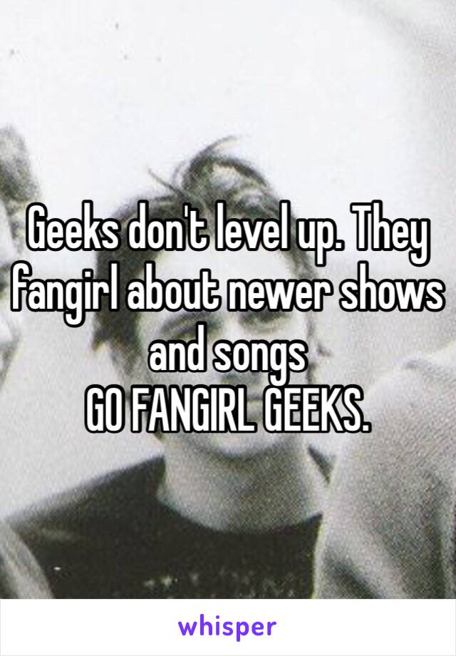 Geeks don't level up. They fangirl about newer shows and songs 
GO FANGIRL GEEKS. 