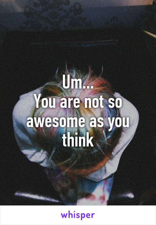 Um...
You are not so awesome as you think