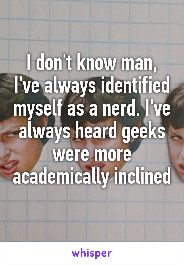 I don't know man, I've always identified myself as a nerd. I've always heard geeks were more academically inclined 