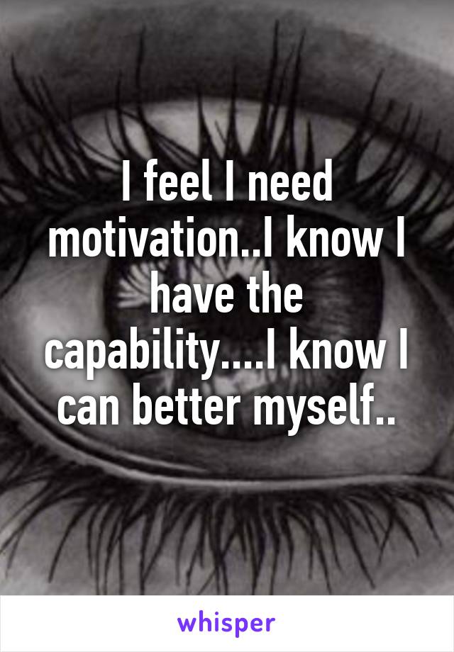I feel I need motivation..I know I have the capability....I know I can better myself..
