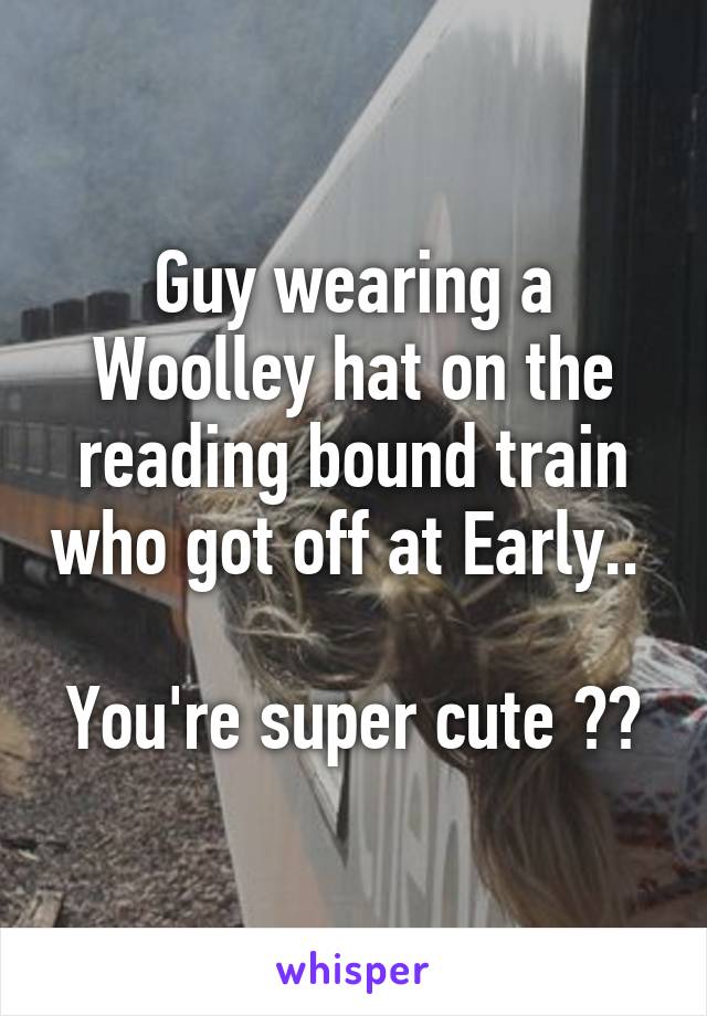 Guy wearing a Woolley hat on the reading bound train who got off at Early.. 

You're super cute ☺️