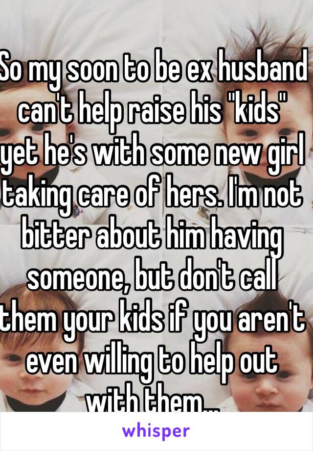 So my soon to be ex husband can't help raise his "kids" yet he's with some new girl taking care of hers. I'm not bitter about him having someone, but don't call them your kids if you aren't even willing to help out with them...