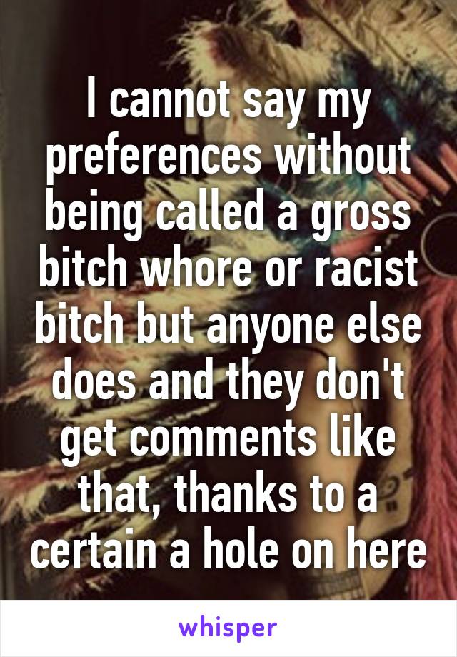 I cannot say my preferences without being called a gross bitch whore or racist bitch but anyone else does and they don't get comments like that, thanks to a certain a hole on here