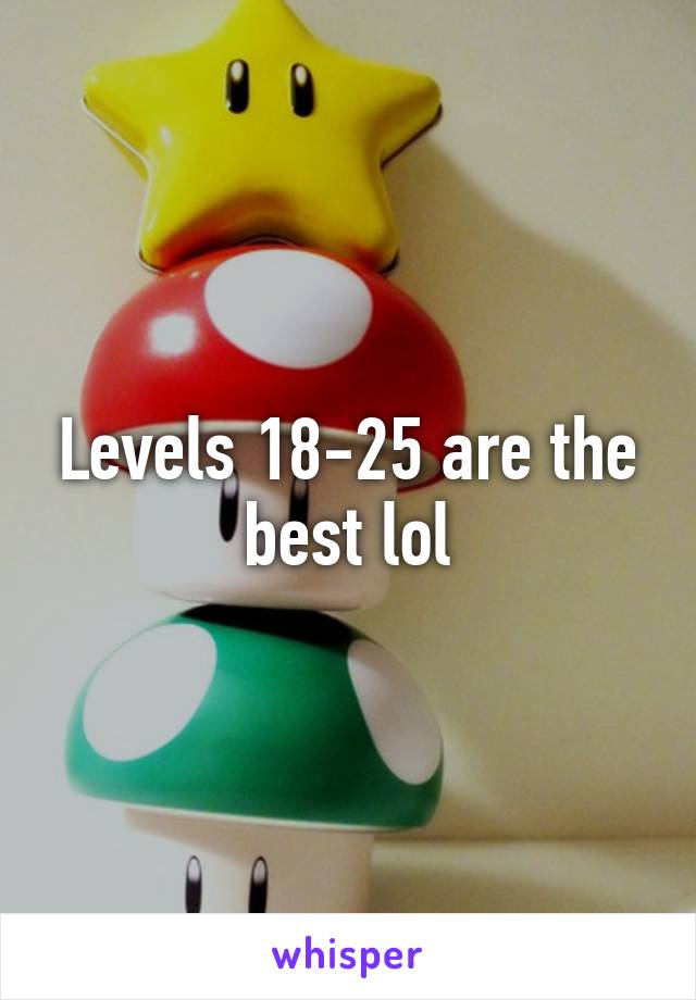 Levels 18-25 are the best lol