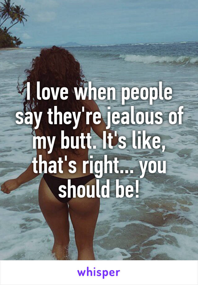 I love when people say they're jealous of my butt. It's like, that's right... you should be!