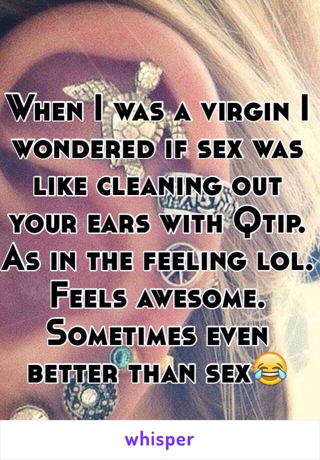 When I was a virgin I wondered if sex was like cleaning out your ears with Qtip.  As in the feeling lol. Feels awesome. Sometimes even better than sex😂