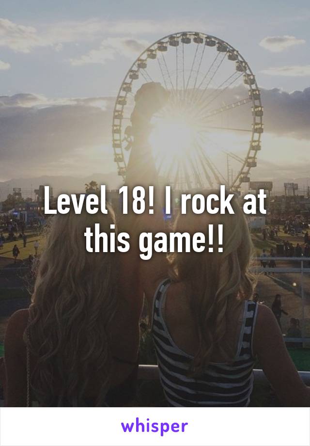 Level 18! I rock at this game!!